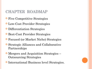 CHAPTER ROADMAP 
 Five Competitive Strategies 
 Low-Cost Provider Strategies 
 Differentiation Strategies 
 Best-Cost Provider Strategies 
 Focused (or Market Niche) Strategies 
 Strategic Alliances and Collaborative 
Partnerships 
 Mergers and Acquisition Strategies – 
Outsourcing Strategies 
 International Business level Strategies. 
 