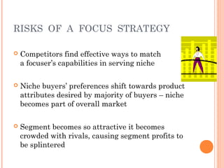 RISKS OF A FOCUS STRATEGY 
 Competitors find effective ways to match 
a focuser’s capabilities in serving niche 
 Niche buyers’ preferences shift towards product 
attributes desired by majority of buyers – niche 
becomes part of overall market 
 Segment becomes so attractive it becomes 
crowded with rivals, causing segment profits to 
be splintered 
 