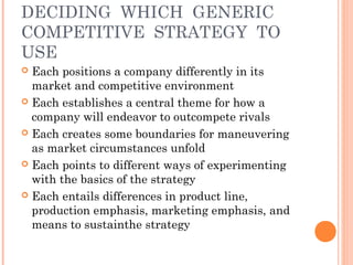 DECIDING WHICH GENERIC 
COMPETITIVE STRATEGY TO 
USE 
 Each positions a company differently in its 
market and competitive environment 
 Each establishes a central theme for how a 
company will endeavor to outcompete rivals 
 Each creates some boundaries for maneuvering 
as market circumstances unfold 
 Each points to different ways of experimenting 
with the basics of the strategy 
 Each entails differences in product line, 
production emphasis, marketing emphasis, and 
means to sustainthe strategy 
 