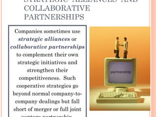 STRATEGIC ALLIANCES AND 
COLLABORATIVE 
PARTNERSHIPS 
Companies sometimes use 
strategic alliances or 
collaborative partnerships 
to complement their own 
strategic initiatives and 
strengthen their 
competitiveness. Such 
cooperative strategies go 
beyond normal company-to-company 
dealings but fall 
short of merger or full joint 
venture partnership. 
 