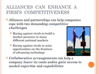 ALLIANCES CAN ENHANCE A 
FIRM’S COMPETITIVENESS 
 Alliances and partnerships can help companies 
cope with two demanding competitive 
challenges 
 Racing against rivals to build a 
market presence in many 
different national markets 
 Racing against rivals to seize 
opportunities on the frontiers 
of advancing technology 
 Collaborative arrangements can help a 
company lower its costs and/or gain access to 
needed expertise and capabilities 
 