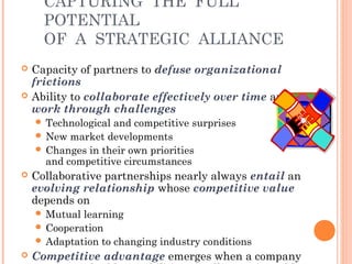 CAPTURING THE FULL 
POTENTIAL 
OF A STRATEGIC ALLIANCE 
 Capacity of partners to defuse organizational 
frictions 
 Ability to collaborate effectively over time and 
work through challenges 
 Technological and competitive surprises 
 New market developments 
 Changes in their own priorities 
and competitive circumstances 
 Collaborative partnerships nearly always entail an 
evolving relationship whose competitive value 
depends on 
Mutual learning 
 Cooperation 
 Adaptation to changing industry conditions 
 Competitive advantage emerges when a company 
acquires valuable capabilities via alliances it could 
 