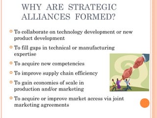WHY ARE STRATEGIC 
ALLIANCES FORMED? 
 To collaborate on technology development or new 
product development 
 To fill gaps in technical or manufacturing 
expertise 
 To acquire new competencies 
 To improve supply chain efficiency 
 To gain economies of scale in 
production and/or marketing 
 To acquire or improve market access via joint 
marketing agreements 
 