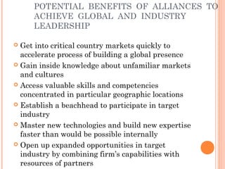 POTENTIAL BENEFITS OF ALLIANCES TO 
ACHIEVE GLOBAL AND INDUSTRY 
LEADERSHIP 
 Get into critical country markets quickly to 
accelerate process of building a global presence 
 Gain inside knowledge about unfamiliar markets 
and cultures 
 Access valuable skills and competencies 
concentrated in particular geographic locations 
 Establish a beachhead to participate in target 
industry 
 Master new technologies and build new expertise 
faster than would be possible internally 
 Open up expanded opportunities in target 
industry by combining firm’s capabilities with 
resources of partners 
 