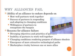 WHY ALLIANCES FAIL 
 Ability of an alliance to endure depends on 
 How well partners work together 
 Success of partners in responding 
and adapting to changing conditions 
 Willingness of partners to 
renegotiate the bargain 
 Reasons for alliance failure 
 Diverging objectives and priorities of partners 
 Inability of partners to work well together 
 Changing conditions rendering purpose of alliance obsolete 
 Emergence of more attractive technological paths 
 Marketplace rivalry between one or more allies 
 