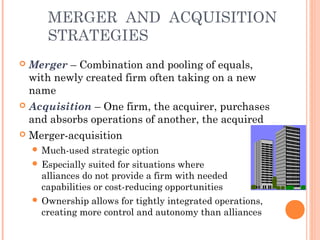 MERGER AND ACQUISITION 
STRATEGIES 
 Merger – Combination and pooling of equals, 
with newly created firm often taking on a new 
name 
 Acquisition – One firm, the acquirer, purchases 
and absorbs operations of another, the acquired 
 Merger-acquisition 
Much-used strategic option 
 Especially suited for situations where 
alliances do not provide a firm with needed 
capabilities or cost-reducing opportunities 
 Ownership allows for tightly integrated operations, 
creating more control and autonomy than alliances 
 