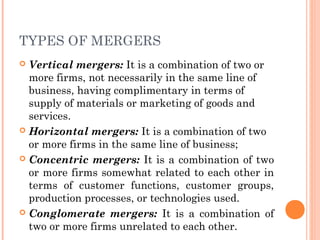 TYPES OF MERGERS 
 Vertical mergers: It is a combination of two or 
more firms, not necessarily in the same line of 
business, having complimentary in terms of 
supply of materials or marketing of goods and 
services. 
 Horizontal mergers: It is a combination of two 
or more firms in the same line of business; 
 Concentric mergers: It is a combination of two 
or more firms somewhat related to each other in 
terms of customer functions, customer groups, 
production processes, or technologies used. 
 Conglomerate mergers: It is a combination of 
two or more firms unrelated to each other. 
 