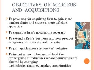 OBJECTIVES OF MERGERS 
AND ACQUISITIONS 
 To pave way for acquiring firm to gain more 
market share and create a more efficient 
operation 
 To expand a firm’s geographic coverage 
 To extend a firm’s business into new product 
categories or international markets 
 To gain quick access to new technologies 
 To invent a new industry and lead the 
convergence of industries whose boundaries are 
blurred by changing 
technologies and new market opportunities 
 