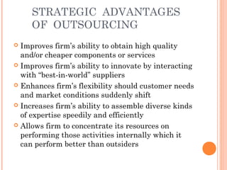 STRATEGIC ADVANTAGES 
OF OUTSOURCING 
 Improves firm’s ability to obtain high quality 
and/or cheaper components or services 
 Improves firm’s ability to innovate by interacting 
with “best-in-world” suppliers 
 Enhances firm’s flexibility should customer needs 
and market conditions suddenly shift 
 Increases firm’s ability to assemble diverse kinds 
of expertise speedily and efficiently 
 Allows firm to concentrate its resources on 
performing those activities internally which it 
can perform better than outsiders 
 