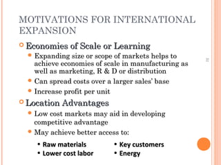 51 
MOTIVATIONS FOR INTERNATIONAL 
EXPANSION 
EEccoonnoommiieess ooff SSccaallee oorr LLeeaarrnniinngg 
EExxppaannddiinngg ssiizzee oorr ssccooppee ooff mmaarrkkeettss hheellppss ttoo 
aacchhiieevvee eeccoonnoommiieess ooff ssccaallee iinn mmaannuuffaaccttuurriinngg aass 
wweellll aass mmaarrkkeettiinngg,, RR && DD oorr ddiissttrriibbuuttiioonn 
CCaann sspprreeaadd ccoossttss oovveerr aa llaarrggeerr ssaalleess’’ bbaassee 
IInnccrreeaassee pprrooffiitt ppeerr uunniitt 
LLooccaattiioonn AAddvvaannttaaggeess 
LLooww ccoosstt mmaarrkkeettss mmaayy aaiidd iinn ddeevveellooppiinngg 
ccoommppeettiittiivvee aaddvvaannttaaggee 
MMaayy aacchhiieevvee bbeetttteerr aacccceessss ttoo:: 
• RRaaww mmaatteerriiaallss 
• LLoowweerr ccoosstt llaabboorr 
• KKeeyy ccuussttoommeerrss 
• EEnneerrggyy 
 