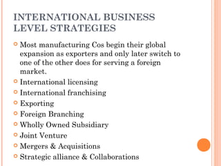 INTERNATIONAL BUSINESS 
LEVEL STRATEGIES 
 Most manufacturing Cos begin their global 
expansion as exporters and only later switch to 
one of the other does for serving a foreign 
market. 
 International licensing 
 International franchising 
 Exporting 
 Foreign Branching 
 Wholly Owned Subsidiary 
 Joint Venture 
 Mergers & Acquisitions 
 Strategic alliance & Collaborations 
