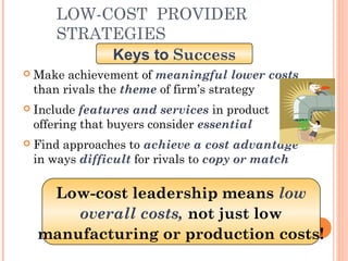 LOW-COST PROVIDER 
STRATEGIES 
Keys to Success 
 Make achievement of meaningful lower costs 
than rivals the theme of firm’s strategy 
 Include features and services in product 
offering that buyers consider essential 
 Find approaches to achieve a cost advantage 
in ways difficult for rivals to copy or match 
Low-cost leadership means low 
overall costs, not just low 
manufacturing or production costs! 
 