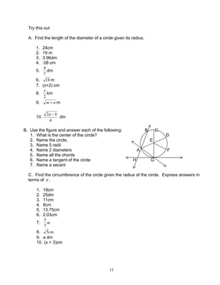 11
Try this out
A. Find the length of the diameter of a circle given its radius.
1. 24cm
2. 19 m
3. 3.96dm
4. .08 cm
5.
7
4
dm
6. 18 m
7. (x+2) cm
8.
2
x
km
9. nm + m
10.
4
2 ba −
dm
B. Use the figure and answer each of the following: B C
1. What is the center of the circle? D
2. Name the circle. E
3. Name 5 radii
4. Name 2 diameters A F
5. Name all the chords
6. Name a tangent of the circle H G
7. Name a secant
C. Find the circumference of the circle given the radius of the circle. Express answers in
terms of π .
1. 19cm
2. 25dm
3. 11cm
4. 8cm
5. 13.75cm
6. 2.03cm
7. m
7
5
8. cm5
9. a dm
10. (x + 3)cm
 