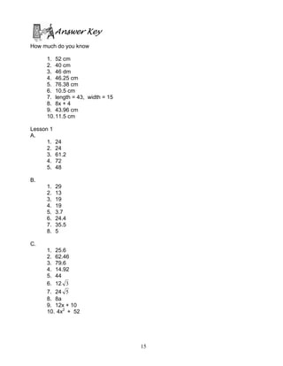 15
Answer Key
How much do you know
1. 52 cm
2. 40 cm
3. 46 dm
4. 46.25 cm
5. 76.38 cm
6. 10.5 cm
7. length = 43, width = 15
8. 8x + 4
9. 43.96 cm
10.11.5 cm
Lesson 1
A.
1. 24
2. 24
3. 61.2
4. 72
5. 48
B.
1. 29
2. 13
3. 19
4. 19
5. 3.7
6. 24.4
7. 35.5
8. 5
C.
1. 25.6
2. 62.46
3. 79.6
4. 14.92
5. 44
6. 12 3
7. 24 5
8. 8a
9. 12x + 10
10. 4x2
+ 52
 