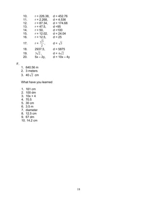 18
10. r = 226.38, d = 452.76
11. r = 2.268, d = 4.536
12. r = 87.34, d = 174.68
13. r = 47.5, d =95
14. r = 50, d =100
15. r = 12.02, d = 24.04
16. r = 12.5, d = 25
17. r =
2
3
, d = 3
18. 2937.5, d = 5875
19. 23 , d = 26
20. 5x – 2y, d = 10x – 4y
F.
1. 640.56 m
2. 3 meters
3. 40 2 cm
What have you learned
1. 161 cm
2. 100 dm
3. 10x + 4
4. 70.5
5. 30 cm
6. 3.5 m
7. diameter
8. 12.5 cm
9. 67 dm
10. 14.2 cm
 