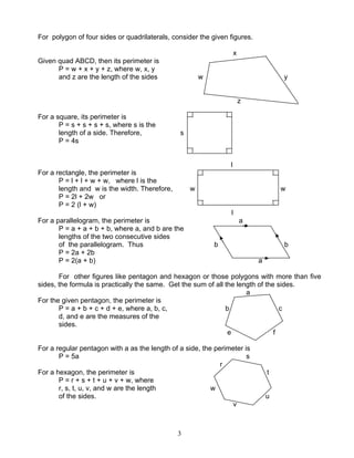 3
For polygon of four sides or quadrilaterals, consider the given figures.
x
Given quad ABCD, then its perimeter is
P = w + x + y + z, where w, x, y
and z are the length of the sides w y
z
For a square, its perimeter is
P = s + s + s + s, where s is the
length of a side. Therefore, s
P = 4s
l
For a rectangle, the perimeter is
P = l + l + w + w, where l is the
length and w is the width. Therefore, w w
P = 2l + 2w or
P = 2 (l + w)
l
For a parallelogram, the perimeter is a
P = a + a + b + b, where a, and b are the
lengths of the two consecutive sides
of the parallelogram. Thus b b
P = 2a + 2b
P = 2(a + b) a
For other figures like pentagon and hexagon or those polygons with more than five
sides, the formula is practically the same. Get the sum of all the length of the sides.
a
For the given pentagon, the perimeter is
P = a + b + c + d + e, where a, b, c, b c
d, and e are the measures of the
sides.
e f
For a regular pentagon with a as the length of a side, the perimeter is
P = 5a s
r
For a hexagon, the perimeter is t
P = r + s + t + u + v + w, where
r, s, t, u, v, and w are the length w
of the sides. u
v
 