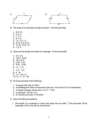 7
4. 21
5. 12
15 10
16
B. The sides of an isosceles triangle are given. Find the perimeter.
1. 8, 8, 13
2. 5, 4, 4
3. 7, 7, 5
4. 6, 7, 6
5. 1.2, 1.2, 1.3
6. 8.13, 8.14, 8.13
7. 12.75, 12.75, 10
8. 1, 2, 2
C. Given are the length and width of a rectangle. Find its perimeter.
1. 4.5, 8.3
2. 12.01, 19.22
3. 18.3, 21.5
4. 2.03, 5.43
5. 9.75, 12.25
6. 3 , 35
7. 54 , 58
8. a, 3a
9. x + 1, 5x + 4
10. x2
+ 1, x2
+ 25
D. Find the perimeter of the following
1. A square with side of 25cm.
2. A parallelogram whose consecutive sides are 21cm and 27.5 cm respectively.
3. A regular hexagon whose side is ( )`732 + cm.
4. A rectangle 17m by 11m.
5. A rhombus with side of 18.23dm.
E. Solve the following problems.
1. The length of a rectangle is 4 less than three time its width. If the perimeter of the
rectangle is 272, what are its dimensions?
 