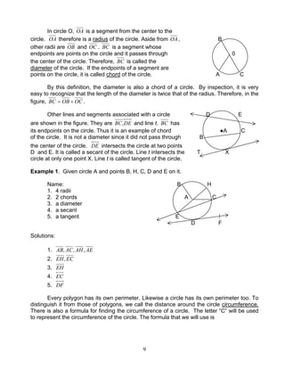 9
In circle O, OA is a segment from the center to the
circle. OA therefore is a radius of the circle. Aside from OA, B
other radii are OB and OC . BC is a segment whose
endpoints are points on the circle and it passes through 0
the center of the circle. Therefore, BC is called the
diameter of the circle. If the endpoints of a segment are
points on the circle, it is called chord of the circle. A C
By this definition, the diameter is also a chord of a circle. By inspection, it is very
easy to recognize that the length of the diameter is twice that of the radius. Therefore, in the
figure, OCOBBC += .
Other lines and segments associated with a circle D E
are shown in the figure. They are DEBC, and line t. BC has
its endpoints on the circle. Thus it is an example of chord ●A C
of the circle. It is not a diameter since it did not pass through B
the center of the circle. DE intersects the circle at two points
D and E. It is called a secant of the circle. Line t intersects the T X
circle at only one point X. Line t is called tangent of the circle.
Example 1. Given circle A and points B, H, C, D and E on it.
Name: B H
1. 4 radii
2. 2 chords A C
3. a diameter
4. a secant
5. a tangent E
D F
Solutions:
1. AEAHACAB ,,,
2. ECEH,
3. EH
4. EC
5. DF
Every polygon has its own perimeter. Likewise a circle has its own perimeter too. To
distinguish it from those of polygons, we call the distance around the circle circumference.
There is also a formula for finding the circumference of a circle. The letter “C” will be used
to represent the circumference of the circle. The formula that we will use is
 