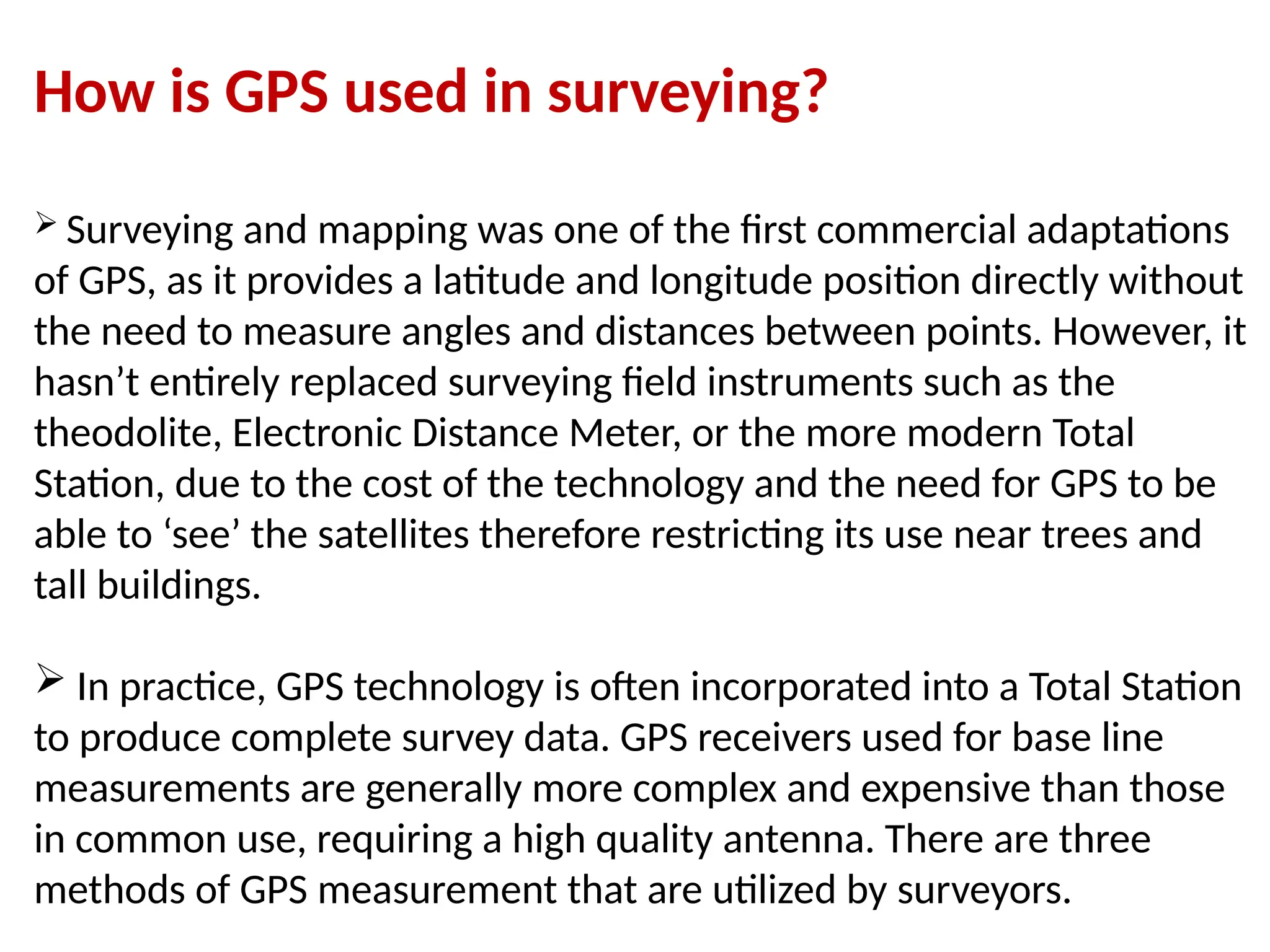 How is GPS used in surveying?
 Surveying and mapping was one of the first commercial adaptations
of GPS, as it provides a latitude and longitude position directly without
the need to measure angles and distances between points. However, it
hasn’t entirely replaced surveying field instruments such as the
theodolite, Electronic Distance Meter, or the more modern Total
Station, due to the cost of the technology and the need for GPS to be
able to ‘see’ the satellites therefore restricting its use near trees and
tall buildings.
 In practice, GPS technology is often incorporated into a Total Station
to produce complete survey data. GPS receivers used for base line
measurements are generally more complex and expensive than those
in common use, requiring a high quality antenna. There are three
methods of GPS measurement that are utilized by surveyors.
 
