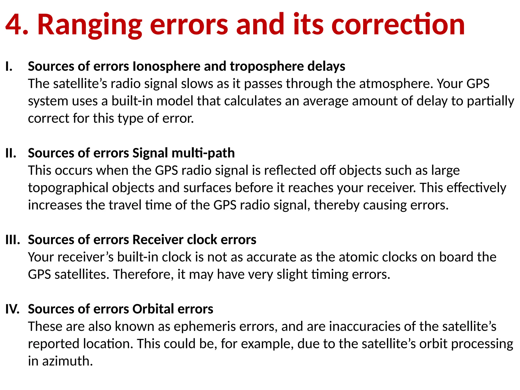 4. Ranging errors and its correction
I. Sources of errors Ionosphere and troposphere delays
The satellite’s radio signal slows as it passes through the atmosphere. Your GPS
system uses a built-in model that calculates an average amount of delay to partially
correct for this type of error.
II. Sources of errors Signal multi-path
This occurs when the GPS radio signal is reflected off objects such as large
topographical objects and surfaces before it reaches your receiver. This effectively
increases the travel time of the GPS radio signal, thereby causing errors.
III. Sources of errors Receiver clock errors
Your receiver’s built-in clock is not as accurate as the atomic clocks on board the
GPS satellites. Therefore, it may have very slight timing errors.
IV. Sources of errors Orbital errors
These are also known as ephemeris errors, and are inaccuracies of the satellite’s
reported location. This could be, for example, due to the satellite’s orbit processing
in azimuth.
 