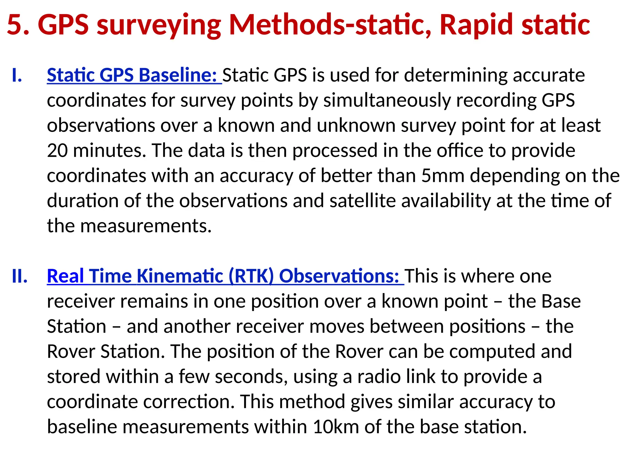 5. GPS surveying Methods-static, Rapid static
I. Static GPS Baseline: Static GPS is used for determining accurate
coordinates for survey points by simultaneously recording GPS
observations over a known and unknown survey point for at least
20 minutes. The data is then processed in the office to provide
coordinates with an accuracy of better than 5mm depending on the
duration of the observations and satellite availability at the time of
the measurements.
II. Real Time Kinematic (RTK) Observations: This is where one
receiver remains in one position over a known point – the Base
Station – and another receiver moves between positions – the
Rover Station. The position of the Rover can be computed and
stored within a few seconds, using a radio link to provide a
coordinate correction. This method gives similar accuracy to
baseline measurements within 10km of the base station.
 
