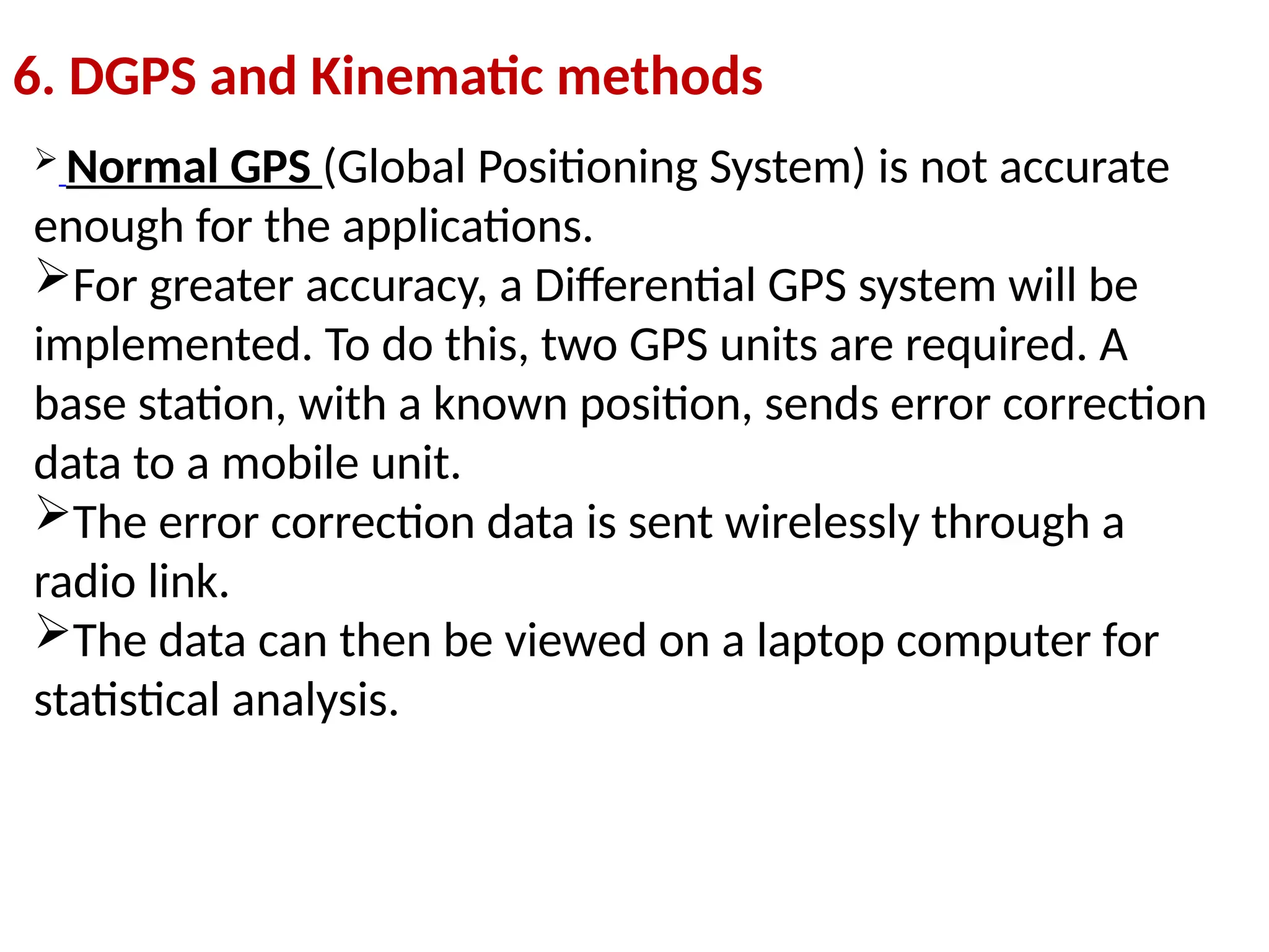 6. DGPS and Kinematic methods
 Normal GPS (Global Positioning System) is not accurate
enough for the applications.
For greater accuracy, a Differential GPS system will be
implemented. To do this, two GPS units are required. A
base station, with a known position, sends error correction
data to a mobile unit.
The error correction data is sent wirelessly through a
radio link.
The data can then be viewed on a laptop computer for
statistical analysis.
 