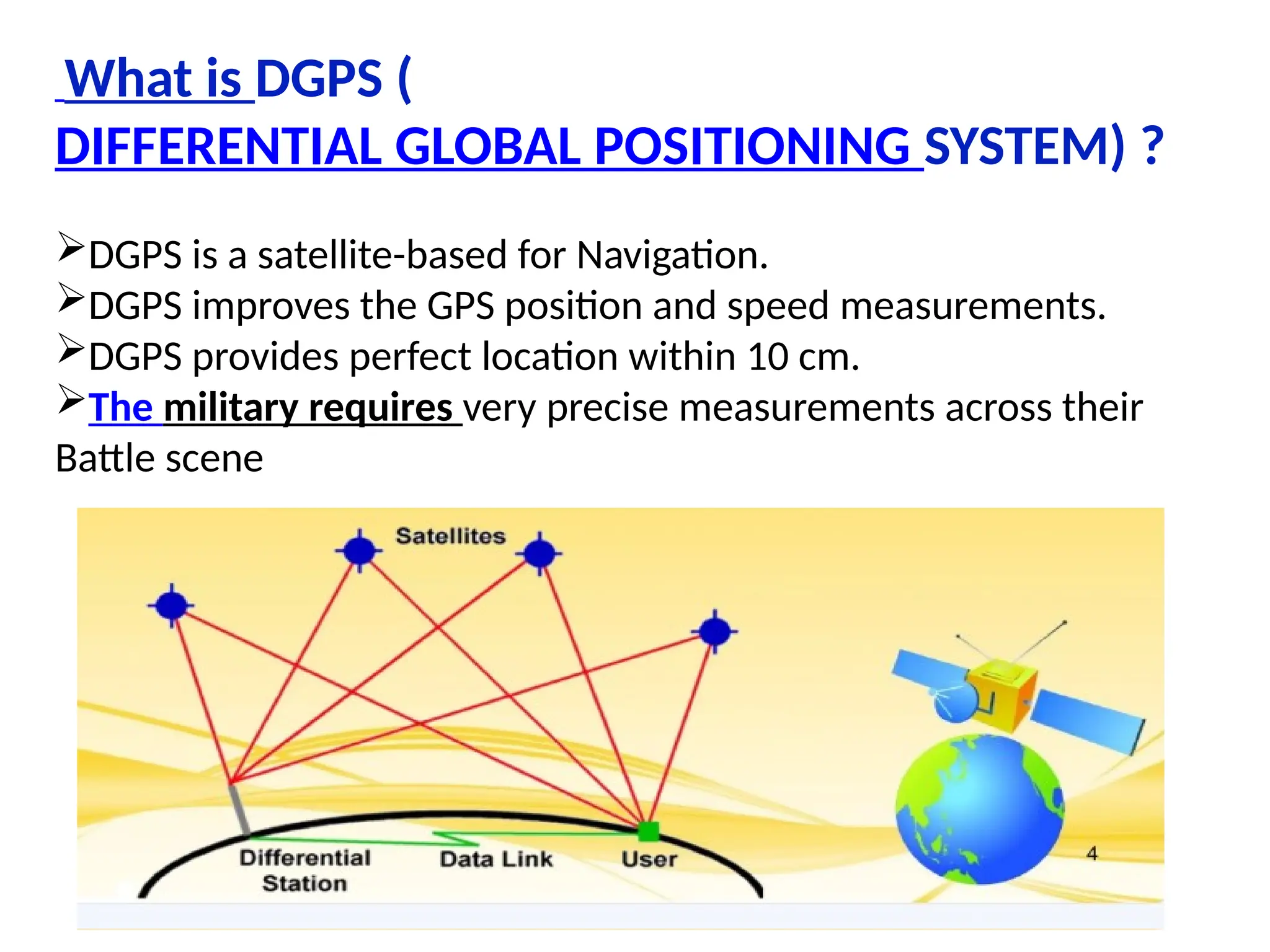 What is DGPS (
DIFFERENTIAL GLOBAL POSITIONING SYSTEM) ?
DGPS is a satellite-based for Navigation.
DGPS improves the GPS position and speed measurements.
DGPS provides perfect location within 10 cm.
The military requires very precise measurements across their
Battle scene
 