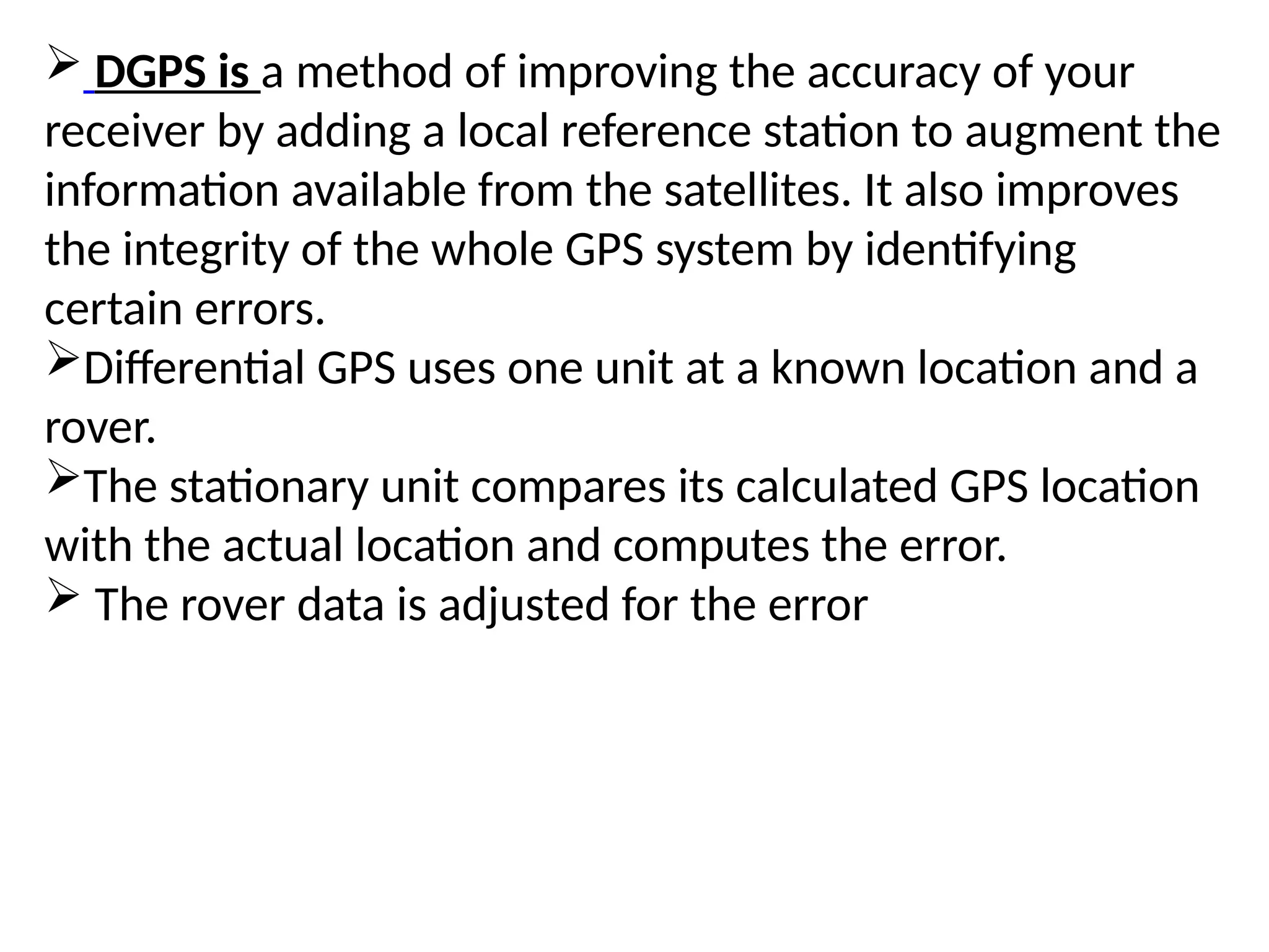  DGPS is a method of improving the accuracy of your
receiver by adding a local reference station to augment the
information available from the satellites. It also improves
the integrity of the whole GPS system by identifying
certain errors.
Differential GPS uses one unit at a known location and a
rover.
The stationary unit compares its calculated GPS location
with the actual location and computes the error.
 The rover data is adjusted for the error
 