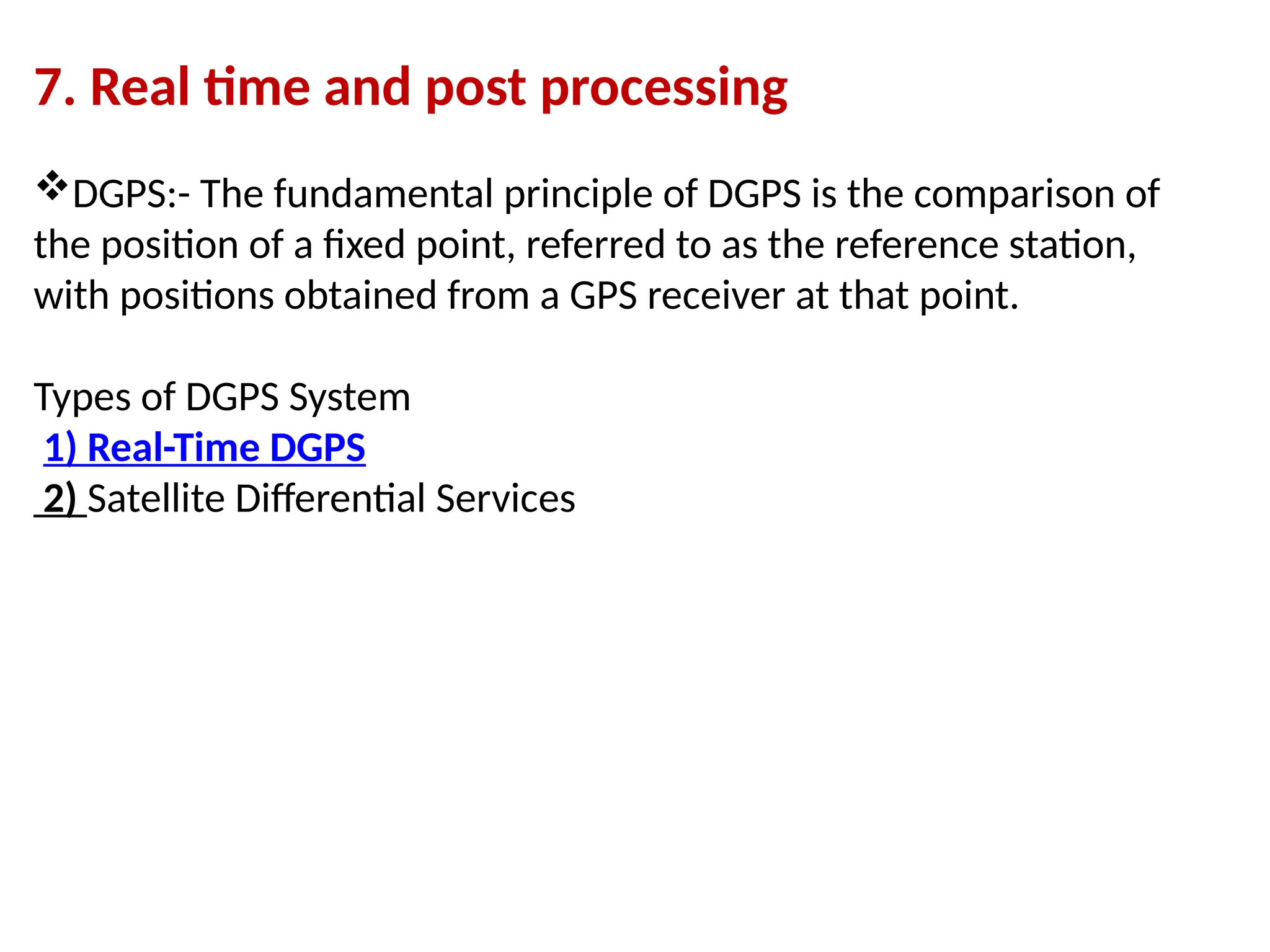 7. Real time and post processing
DGPS:- The fundamental principle of DGPS is the comparison of
the position of a fixed point, referred to as the reference station,
with positions obtained from a GPS receiver at that point.
Types of DGPS System
1) Real-Time DGPS
2) Satellite Differential Services
 