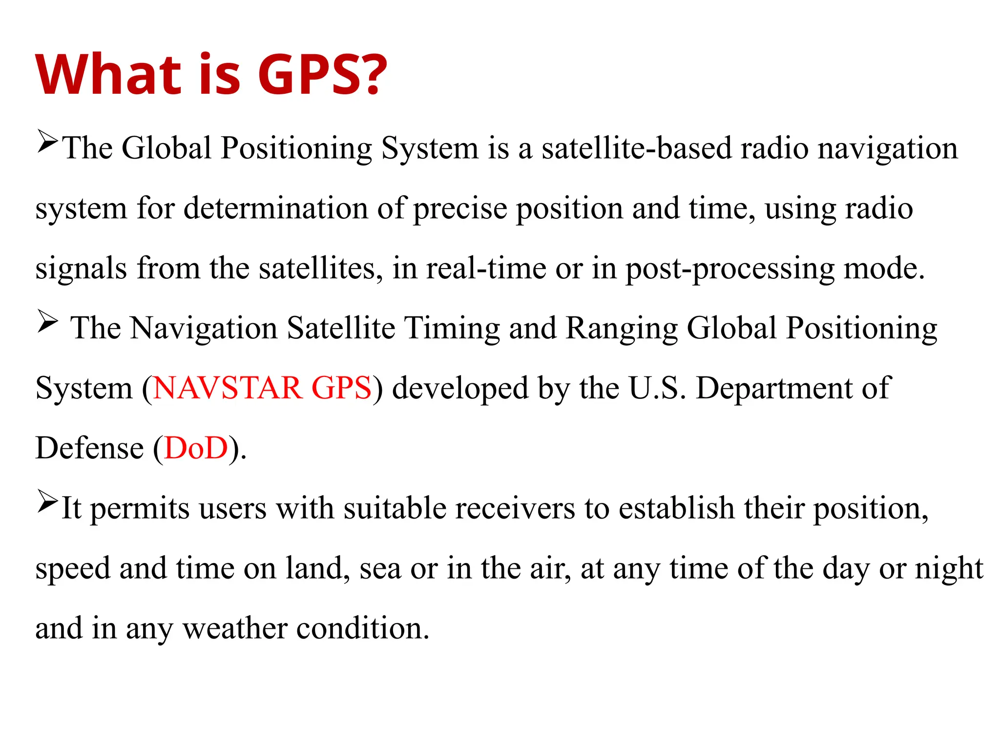What is GPS?
The Global Positioning System is a satellite-based radio navigation
system for determination of precise position and time, using radio
signals from the satellites, in real-time or in post-processing mode.
 The Navigation Satellite Timing and Ranging Global Positioning
System (NAVSTAR GPS) developed by the U.S. Department of
Defense (DoD).
It permits users with suitable receivers to establish their position,
speed and time on land, sea or in the air, at any time of the day or night
and in any weather condition.
 