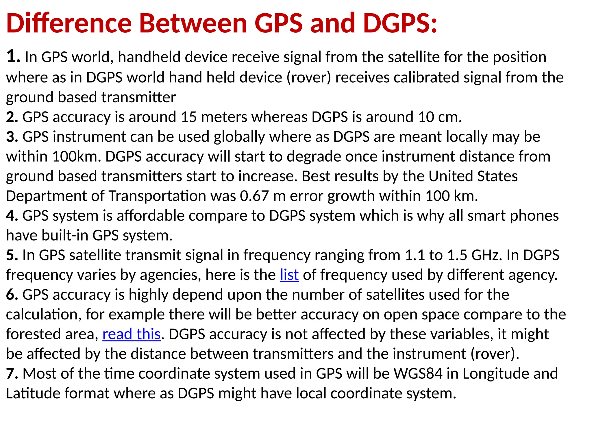 Difference Between GPS and DGPS:
1. In GPS world, handheld device receive signal from the satellite for the position
where as in DGPS world hand held device (rover) receives calibrated signal from the
ground based transmitter
2. GPS accuracy is around 15 meters whereas DGPS is around 10 cm.
3. GPS instrument can be used globally where as DGPS are meant locally may be
within 100km. DGPS accuracy will start to degrade once instrument distance from
ground based transmitters start to increase. Best results by the United States
Department of Transportation was 0.67 m error growth within 100 km.
4. GPS system is affordable compare to DGPS system which is why all smart phones
have built-in GPS system.
5. In GPS satellite transmit signal in frequency ranging from 1.1 to 1.5 GHz. In DGPS
frequency varies by agencies, here is the list of frequency used by different agency.
6. GPS accuracy is highly depend upon the number of satellites used for the
calculation, for example there will be better accuracy on open space compare to the
forested area, read this. DGPS accuracy is not affected by these variables, it might
be affected by the distance between transmitters and the instrument (rover).
7. Most of the time coordinate system used in GPS will be WGS84 in Longitude and
Latitude format where as DGPS might have local coordinate system.
 