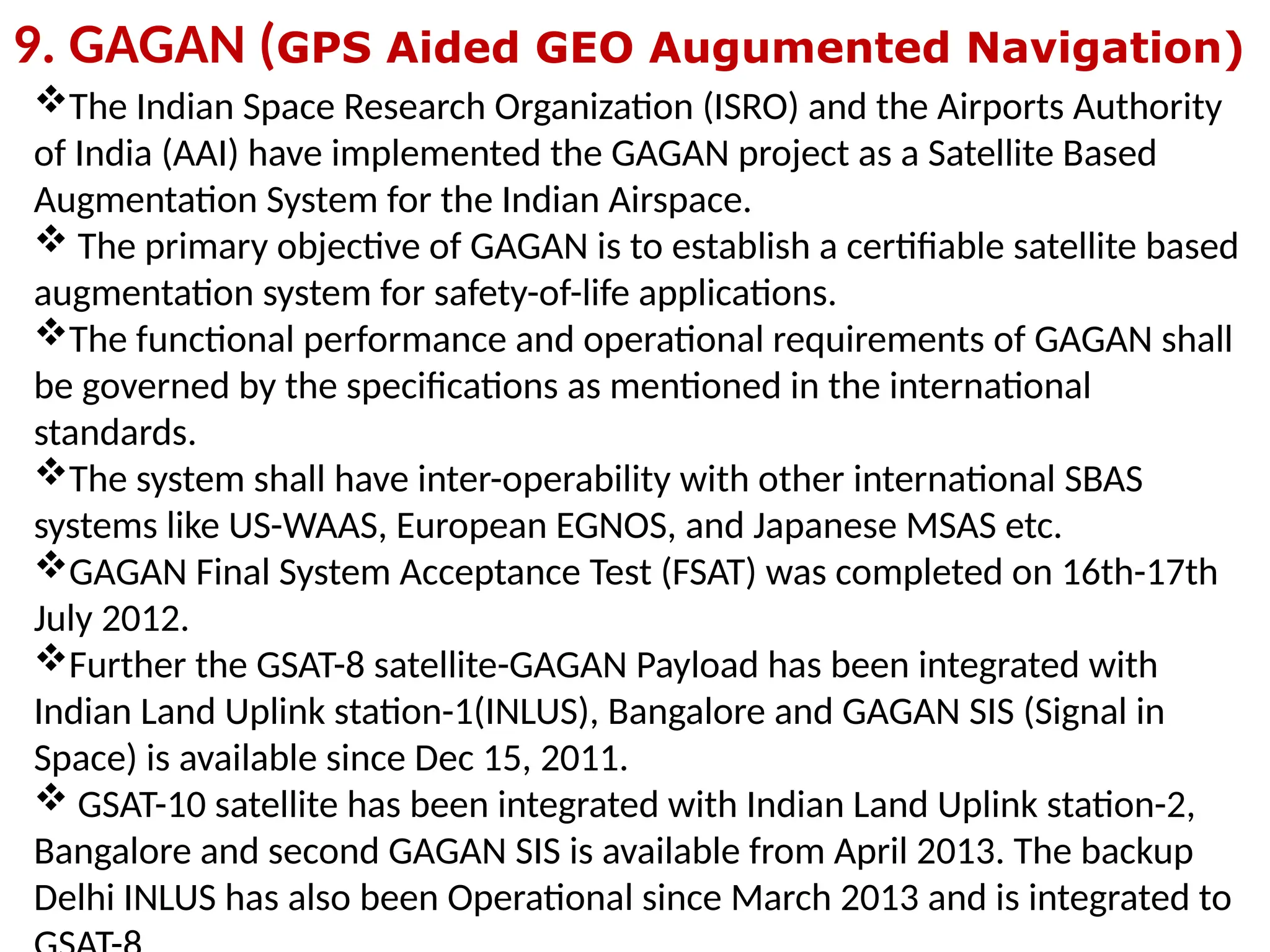 9. GAGAN (GPS Aided GEO Augumented Navigation)
The Indian Space Research Organization (ISRO) and the Airports Authority
of India (AAI) have implemented the GAGAN project as a Satellite Based
Augmentation System for the Indian Airspace.
 The primary objective of GAGAN is to establish a certifiable satellite based
augmentation system for safety-of-life applications.
The functional performance and operational requirements of GAGAN shall
be governed by the specifications as mentioned in the international
standards.
The system shall have inter-operability with other international SBAS
systems like US-WAAS, European EGNOS, and Japanese MSAS etc.
GAGAN Final System Acceptance Test (FSAT) was completed on 16th-17th
July 2012.
Further the GSAT-8 satellite-GAGAN Payload has been integrated with
Indian Land Uplink station-1(INLUS), Bangalore and GAGAN SIS (Signal in
Space) is available since Dec 15, 2011.
 GSAT-10 satellite has been integrated with Indian Land Uplink station-2,
Bangalore and second GAGAN SIS is available from April 2013. The backup
Delhi INLUS has also been Operational since March 2013 and is integrated to
 