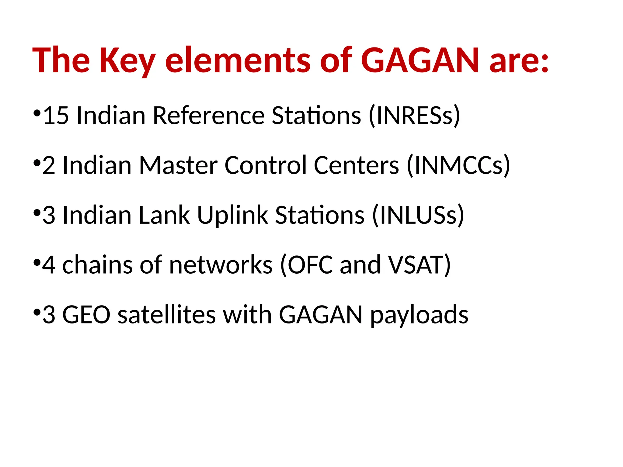 The Key elements of GAGAN are:
•15 Indian Reference Stations (INRESs)
•2 Indian Master Control Centers (INMCCs)
•3 Indian Lank Uplink Stations (INLUSs)
•4 chains of networks (OFC and VSAT)
•3 GEO satellites with GAGAN payloads
 