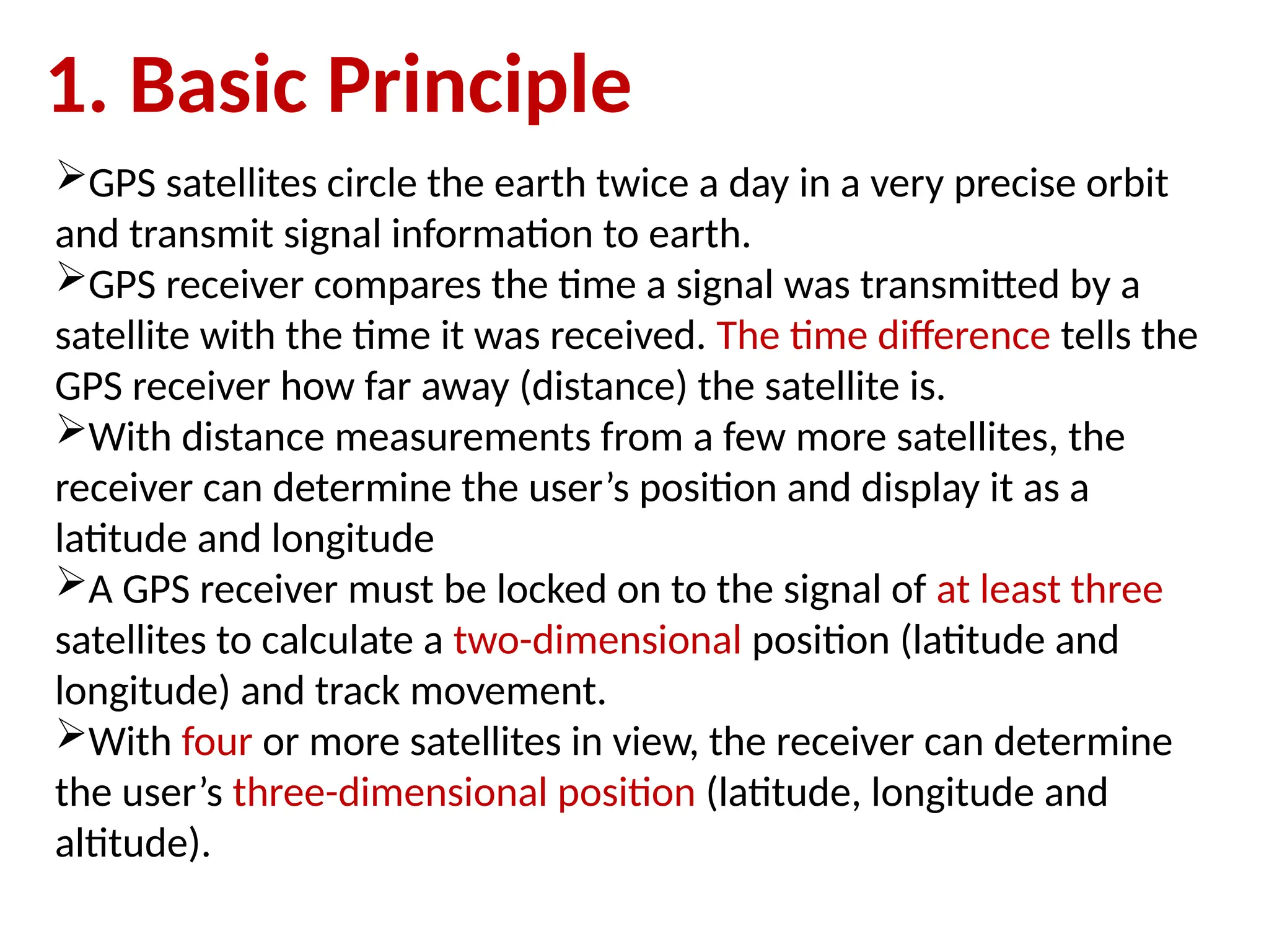 GPS satellites circle the earth twice a day in a very precise orbit
and transmit signal information to earth.
GPS receiver compares the time a signal was transmitted by a
satellite with the time it was received. The time difference tells the
GPS receiver how far away (distance) the satellite is.
With distance measurements from a few more satellites, the
receiver can determine the user’s position and display it as a
latitude and longitude
A GPS receiver must be locked on to the signal of at least three
satellites to calculate a two-dimensional position (latitude and
longitude) and track movement.
With four or more satellites in view, the receiver can determine
the user’s three-dimensional position (latitude, longitude and
altitude).
1. Basic Principle
 