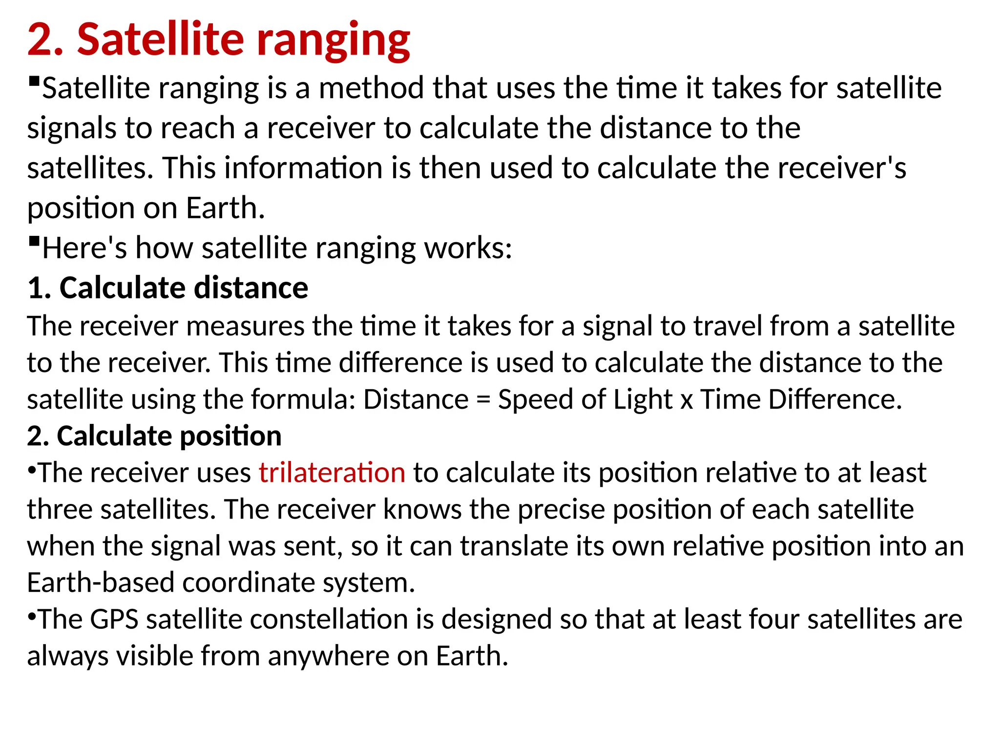 2. Satellite ranging
Satellite ranging is a method that uses the time it takes for satellite
signals to reach a receiver to calculate the distance to the
satellites. This information is then used to calculate the receiver's
position on Earth.
Here's how satellite ranging works:
1. Calculate distance
The receiver measures the time it takes for a signal to travel from a satellite
to the receiver. This time difference is used to calculate the distance to the
satellite using the formula: Distance = Speed of Light x Time Difference.
2. Calculate position
•The receiver uses trilateration to calculate its position relative to at least
three satellites. The receiver knows the precise position of each satellite
when the signal was sent, so it can translate its own relative position into an
Earth-based coordinate system.
•The GPS satellite constellation is designed so that at least four satellites are
always visible from anywhere on Earth.
 