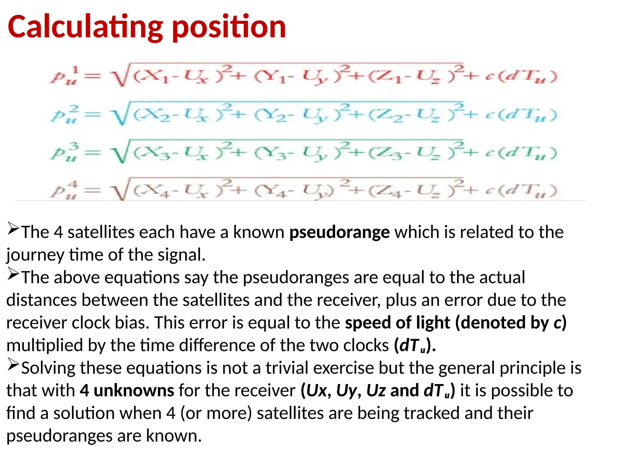 The 4 satellites each have a known pseudorange which is related to the
journey time of the signal.
The above equations say the pseudoranges are equal to the actual
distances between the satellites and the receiver, plus an error due to the
receiver clock bias. This error is equal to the speed of light (denoted by c)
multiplied by the time difference of the two clocks (dTᵤ).
Solving these equations is not a trivial exercise but the general principle is
that with 4 unknowns for the receiver (Ux, Uy, Uz and dTᵤ) it is possible to
find a solution when 4 (or more) satellites are being tracked and their
pseudoranges are known.
Calculating position
 