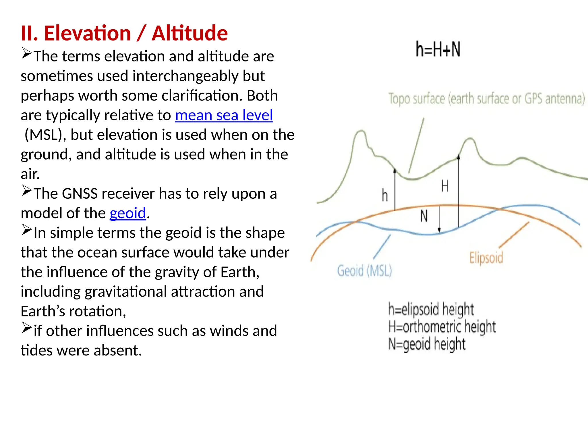 II. Elevation / Altitude
The terms elevation and altitude are
sometimes used interchangeably but
perhaps worth some clarification. Both
are typically relative to mean sea level
(MSL), but elevation is used when on the
ground, and altitude is used when in the
air.
The GNSS receiver has to rely upon a
model of the geoid.
In simple terms the geoid is the shape
that the ocean surface would take under
the influence of the gravity of Earth,
including gravitational attraction and
Earth’s rotation,
if other influences such as winds and
tides were absent.
 