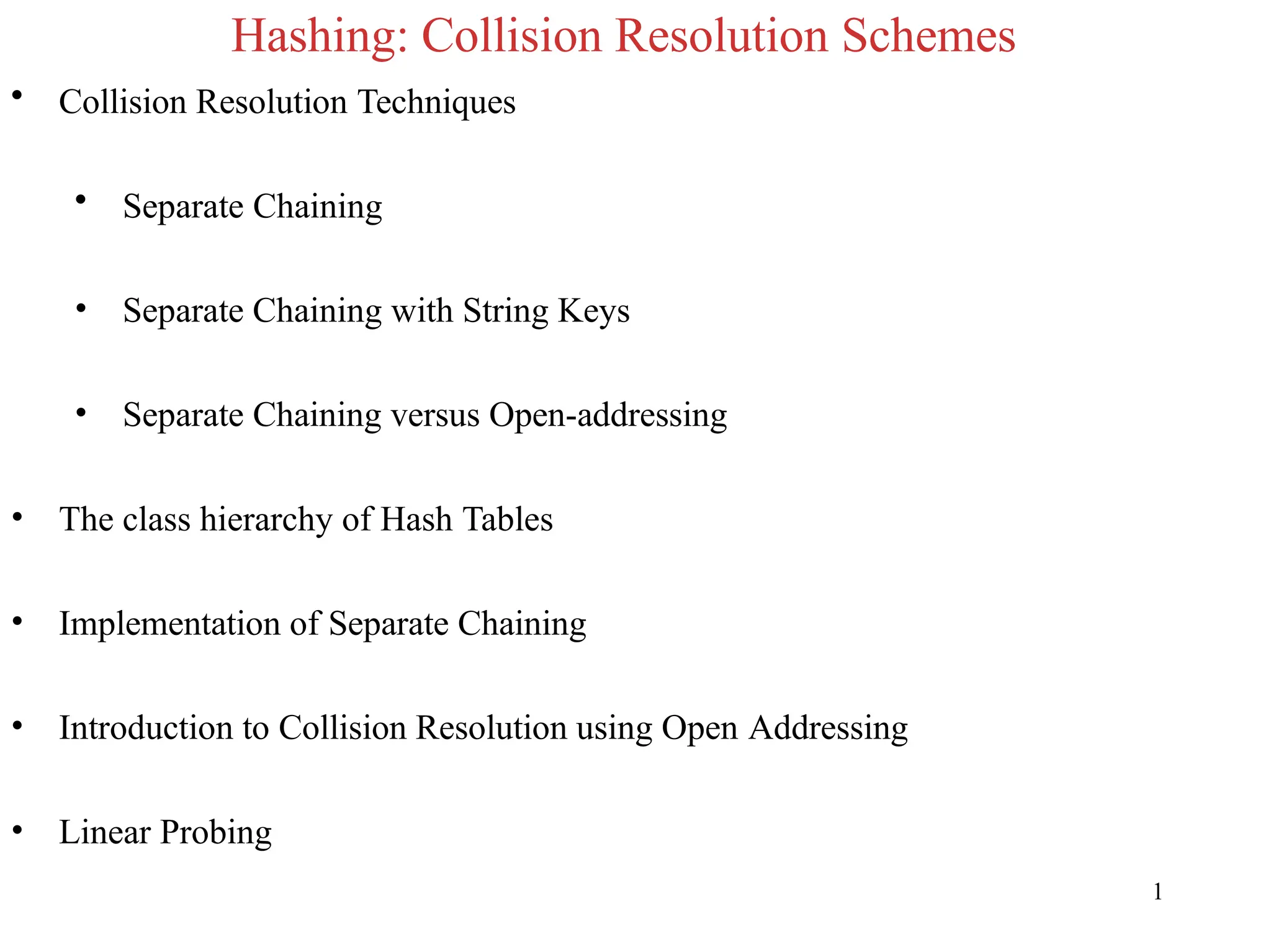 Hashing: Collision Resolution Schemes
1
• Collision Resolution Techniques
• Separate Chaining
• Separate Chaining with String Keys
• Separate Chaining versus Open-addressing
• The class hierarchy of Hash Tables
• Implementation of Separate Chaining
• Introduction to Collision Resolution using Open Addressing
• Linear Probing
 