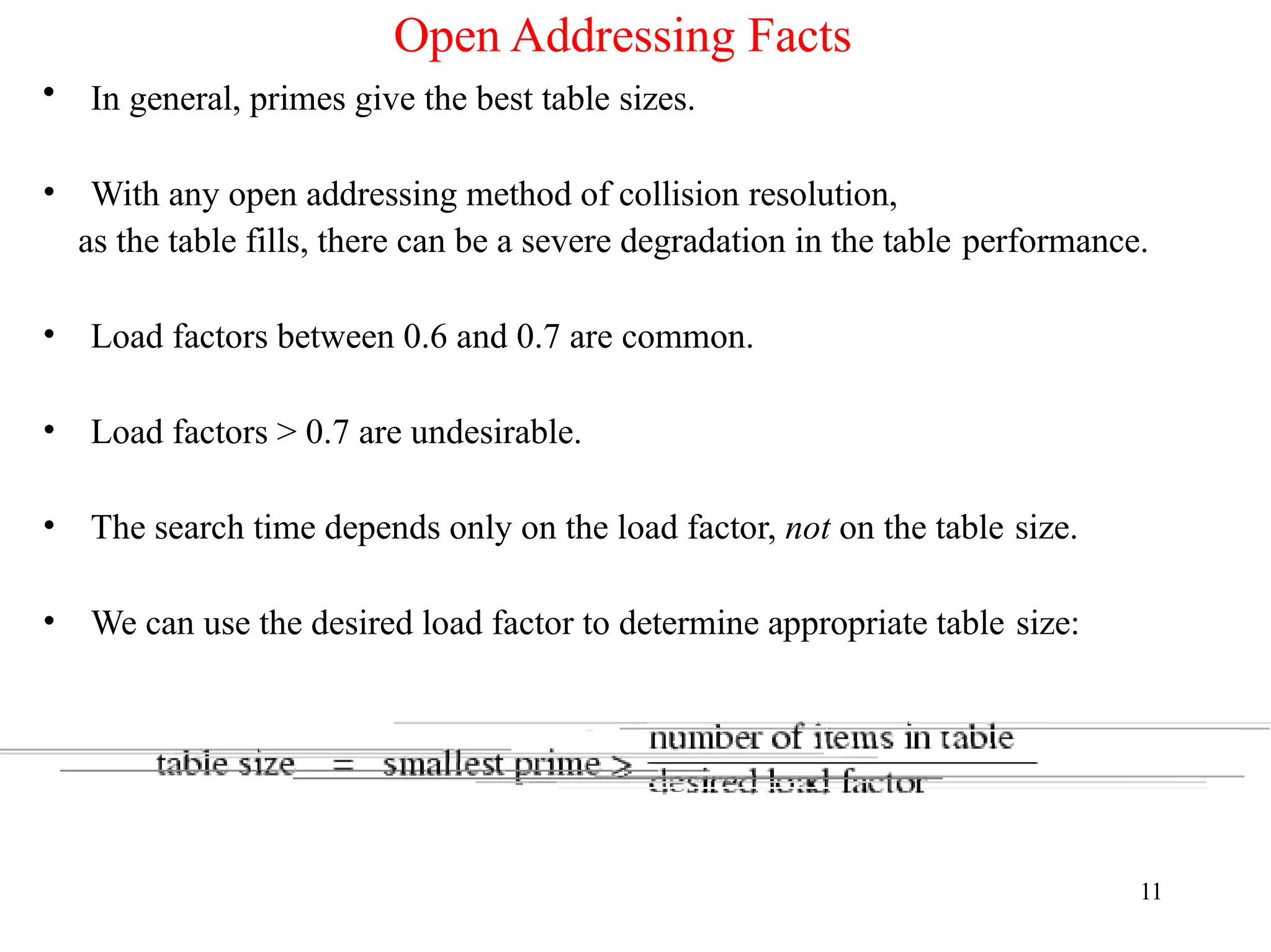Open Addressing Facts
• In general, primes give the best table sizes.
• With any open addressing method of collision resolution,
as the table fills, there can be a severe degradation in the table performance.
• Load factors between 0.6 and 0.7 are common.
• Load factors > 0.7 are undesirable.
• The search time depends only on the load factor, not on the table size.
• We can use the desired load factor to determine appropriate table size:
11
 