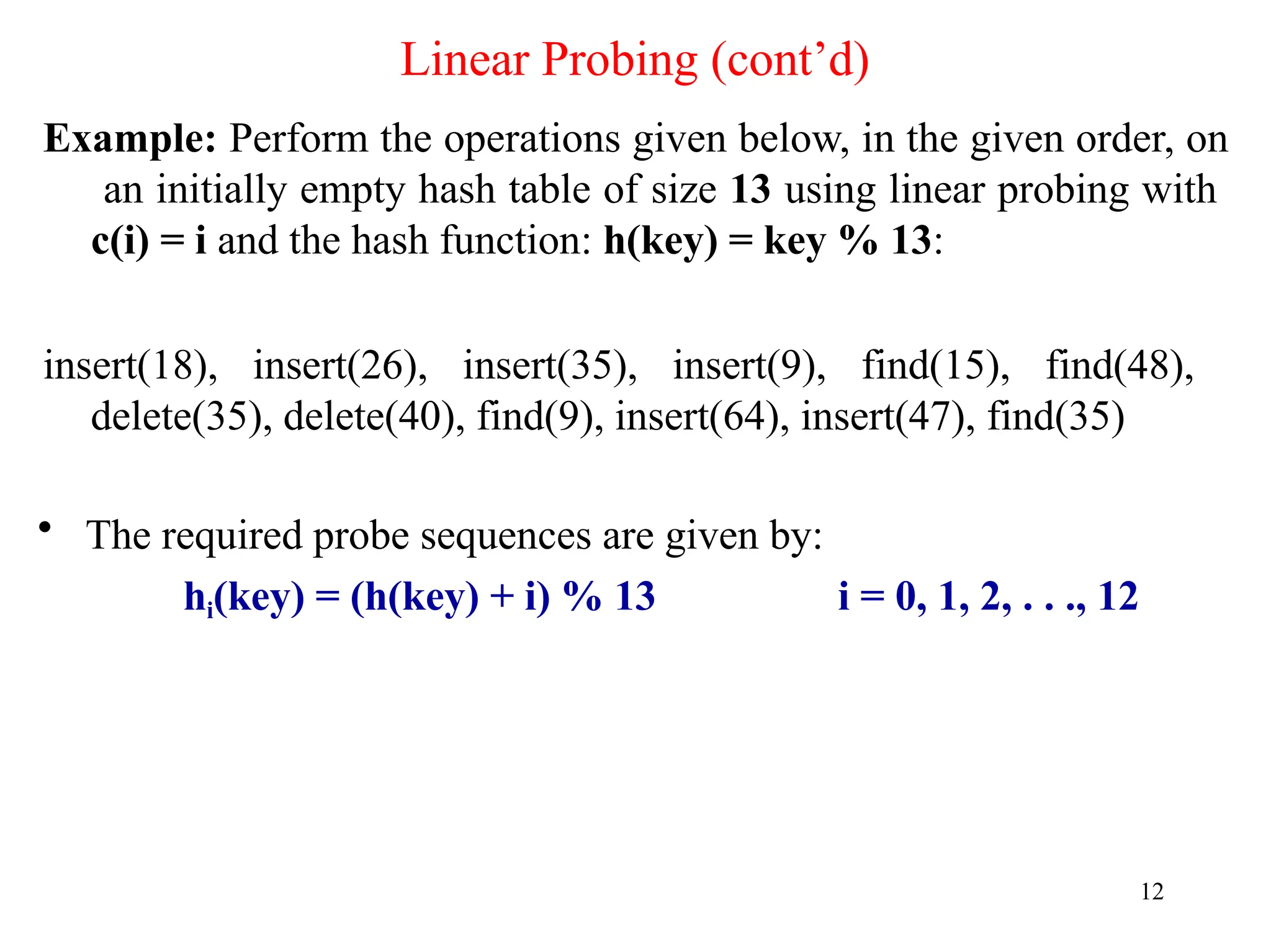 Linear Probing (cont’d)
12
Example: Perform the operations given below, in the given order, on
an initially empty hash table of size 13 using linear probing with
c(i) = i and the hash function: h(key) = key % 13:
insert(18), insert(26), insert(35), insert(9), find(15), find(48),
delete(35), delete(40), find(9), insert(64), insert(47), find(35)
• The required probe sequences are given by:
hi(key) = (h(key) + i) % 13 i = 0, 1, 2, . . ., 12
 