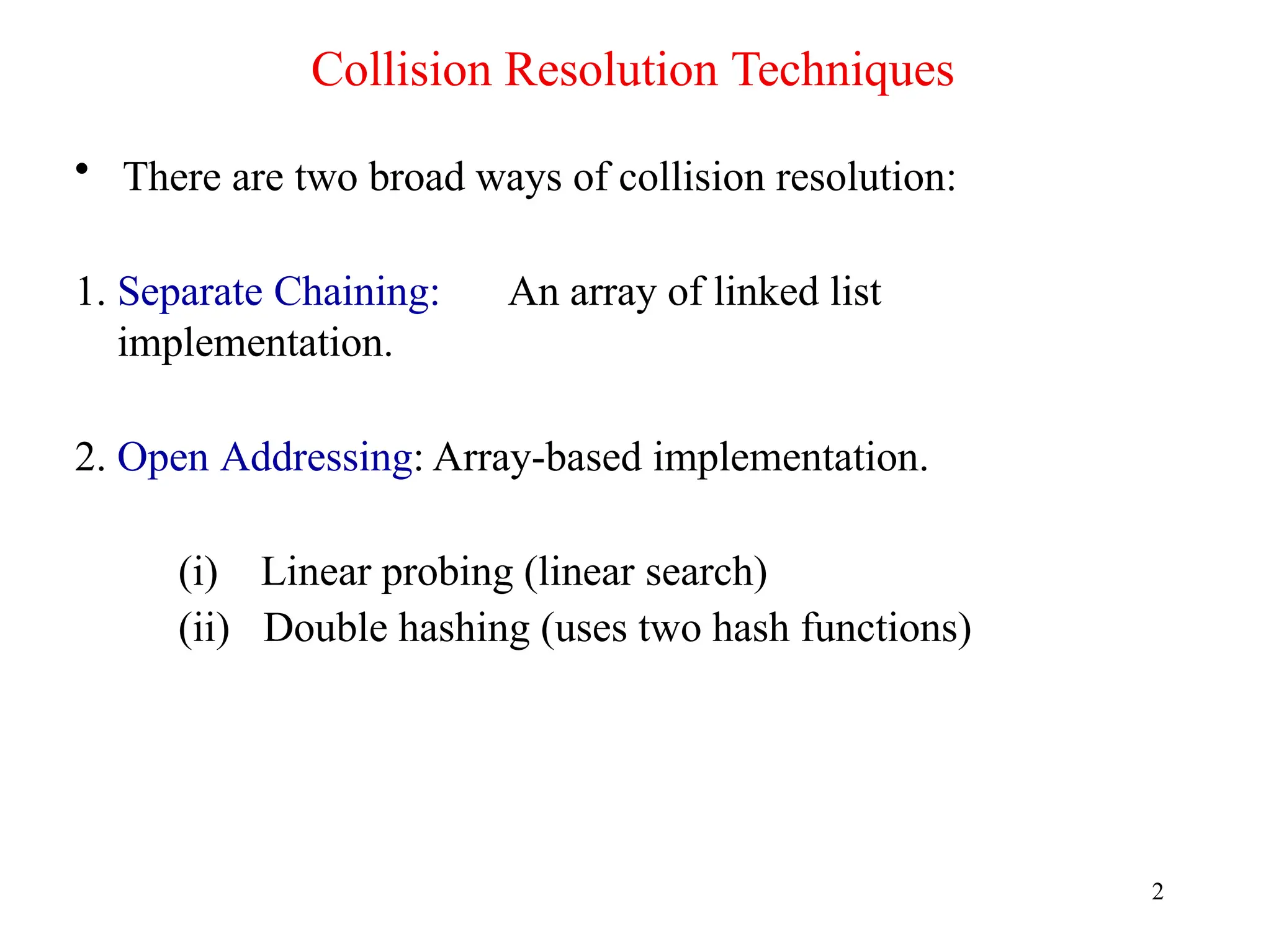Collision Resolution Techniques
2
• There are two broad ways of collision resolution:
1. Separate Chaining: An array of linked list
implementation.
2. Open Addressing: Array-based implementation.
(i) Linear probing (linear search)
(ii) Double hashing (uses two hash functions)
 