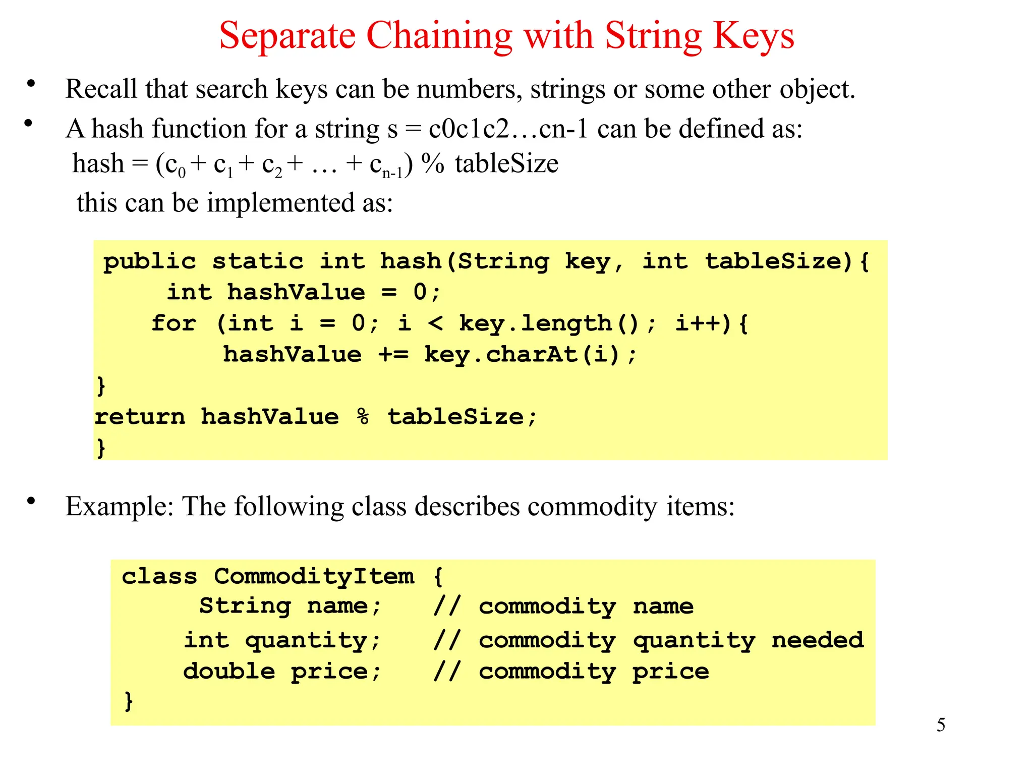 Separate Chaining with String Keys
5
• Recall that search keys can be numbers, strings or some other object.
• A hash function for a string s = c0c1c2…cn-1 can be defined as:
hash = (c0 + c1 + c2 + … + cn-1) % tableSize
this can be implemented as:
• Example: The following class describes commodity items:
public static int hash(String key, int tableSize){
int hashValue = 0;
for (int i = 0; i < key.length(); i++){
hashValue += key.charAt(i);
}
return hashValue % tableSize;
}
class CommodityItem
String name;
{
// commodity name
int quantity; // commodity quantity needed
double price;
}
// commodity price
 