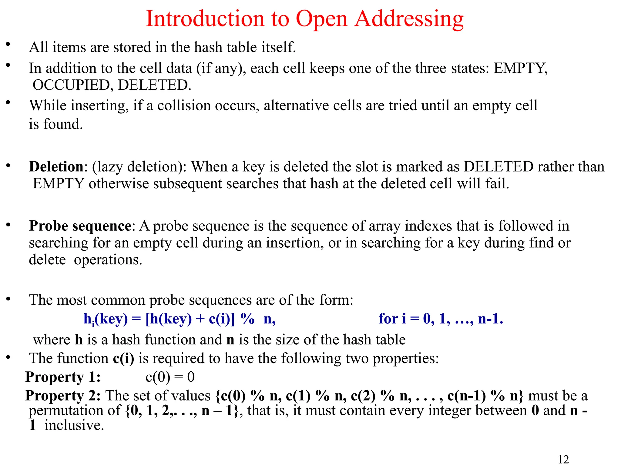 • All items are stored in the hash table itself.
• In addition to the cell data (if any), each cell keeps one of the three states: EMPTY,
OCCUPIED, DELETED.
• While inserting, if a collision occurs, alternative cells are tried until an empty cell
is found.
• Deletion: (lazy deletion): When a key is deleted the slot is marked as DELETED rather than
EMPTY otherwise subsequent searches that hash at the deleted cell will fail.
• Probe sequence: A probe sequence is the sequence of array indexes that is followed in
searching for an empty cell during an insertion, or in searching for a key during find or
delete operations.
• The most common probe sequences are of the form:
hi(key) = [h(key) + c(i)] % n, for i = 0, 1, …, n-1.
where h is a hash function and n is the size of the hash table
• The function c(i) is required to have the following two properties:
Property 1: c(0) = 0
Property 2: The set of values {c(0) % n, c(1) % n, c(2) % n, . . . , c(n-1) % n} must be a
permutation of {0, 1, 2,. . ., n – 1}, that is, it must contain every integer between 0 and n -
1 inclusive.
12
Introduction to Open Addressing
 