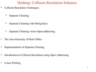 Hashing: Collision Resolution Schemes
1
• Collision Resolution Techniques
• Separate Chaining
• Separate Chaining with String Keys
• Separate Chaining versus Open-addressing
• The class hierarchy of Hash Tables
• Implementation of Separate Chaining
• Introduction to Collision Resolution using Open Addressing
• Linear Probing
 