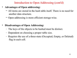 Introduction to Open Addressing (cont'd)
10
• Advantages of Open addressing:
– All items are stored in the hash table itself. There is no need for
another data structure.
– Open addressing is more efficient storage-wise.
• Disadvantages of Open Addressing:
– The keys of the objects to be hashed must be distinct.
– Dependent on choosing a proper table size.
– Requires the use of a three-state (Occupied, Empty, or Deleted)
flag in each cell.
 
