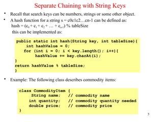 Separate Chaining with String Keys
5
• Recall that search keys can be numbers, strings or some other object.
• A hash function for a string s = c0c1c2…cn-1 can be defined as:
hash = (c0 + c1 + c2 + … + cn-1) % tableSize
this can be implemented as:
• Example: The following class describes commodity items:
public static int hash(String key, int tableSize){
int hashValue = 0;
for (int i = 0; i < key.length(); i++){
hashValue += key.charAt(i);
}
return hashValue % tableSize;
}
class CommodityItem
String name;
{
// commodity name
int quantity; // commodity quantity needed
double price;
}
// commodity price
 