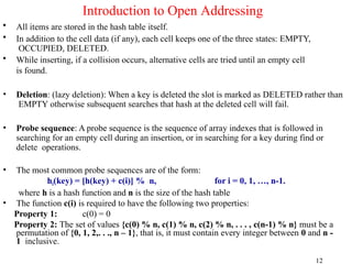 • All items are stored in the hash table itself.
• In addition to the cell data (if any), each cell keeps one of the three states: EMPTY,
OCCUPIED, DELETED.
• While inserting, if a collision occurs, alternative cells are tried until an empty cell
is found.
• Deletion: (lazy deletion): When a key is deleted the slot is marked as DELETED rather than
EMPTY otherwise subsequent searches that hash at the deleted cell will fail.
• Probe sequence: A probe sequence is the sequence of array indexes that is followed in
searching for an empty cell during an insertion, or in searching for a key during find or
delete operations.
• The most common probe sequences are of the form:
hi(key) = [h(key) + c(i)] % n, for i = 0, 1, …, n-1.
where h is a hash function and n is the size of the hash table
• The function c(i) is required to have the following two properties:
Property 1: c(0) = 0
Property 2: The set of values {c(0) % n, c(1) % n, c(2) % n, . . . , c(n-1) % n} must be a
permutation of {0, 1, 2,. . ., n – 1}, that is, it must contain every integer between 0 and n -
1 inclusive.
12
Introduction to Open Addressing
 