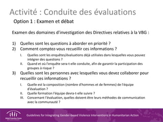 Guidelines for Integrating Gender-based Violence Interventions in Humanitarian Action
Activité : Conduite des évaluations
Option 1 : Examen et débat
Examen des domaines d'investigation des Directives relatives à la VBG :
1) Quelles sont les questions à aborder en priorité ?
2) Comment comptez-vous recueillir ces informations ?
I. Quelles sont les enquêtes/évaluations déjà utilisées dans lesquelles vous pouvez
intégrer des questions ?
II. Quand et où l'enquête sera-t-elle conduite, afin de garantir la participation des
groupes à risque ?
3) Quelles sont les personnes avec lesquelles vous devez collaborer pour
recueillir ces informations ?
I. Quelle est la composition (nombre d'hommes et de femmes) de l'équipe
d'évaluation ?
II. Quelle formation l'équipe devra-t-elle suivre ?
III. Concernant l'évaluation, quelles doivent être leurs méthodes de communication
avec la communauté ?
 