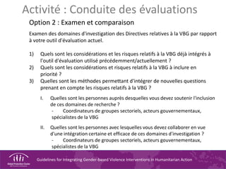 Guidelines for Integrating Gender-based Violence Interventions in Humanitarian Action
Activité : Conduite des évaluations
Option 2 : Examen et comparaison
Examen des domaines d'investigation des Directives relatives à la VBG par rapport
à votre outil d'évaluation actuel.
1) Quels sont les considérations et les risques relatifs à la VBG déjà intégrés à
l'outil d'évaluation utilisé précédemment/actuellement ?
2) Quels sont les considérations et risques relatifs à la VBG à inclure en
priorité ?
3) Quelles sont les méthodes permettant d'intégrer de nouvelles questions
prenant en compte les risques relatifs à la VBG ?
I. Quelles sont les personnes auprès desquelles vous devez soutenir l'inclusion
de ces domaines de recherche ?
- Coordinateurs de groupes sectoriels, acteurs gouvernementaux,
spécialistes de la VBG
II. Quelles sont les personnes avec lesquelles vous devez collaborer en vue
d'une intégration certaine et efficace de ces domaines d'investigation ?
- Coordinateurs de groupes sectoriels, acteurs gouvernementaux,
spécialistes de la VBG
 