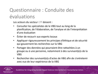 Guidelines for Integrating Gender-based Violence Interventions in Humanitarian Action
Questionnaire : Conduite des
évaluations
Les acteurs du secteur LTP doivent :
• Consulter les spécialistes de la VBG tout au long de la
planification, de l'élaboration, de l'analyse et de l'interprétation
d'une évaluation
• Éviter de recourir aux experts locaux
• Appliquer rigoureusement les principes d’éthique et de sécurité
qui gouvernent les recherches sur la VBG
• Partager des données qui pourraient être rattachées à un
groupe ou à une personne, notamment à des survivant(e)s de la
VBG
• Rechercher des survivant(e)s d'actes de VBG afin de s'entretenir
avec eux de leur expérience de la VBG
 